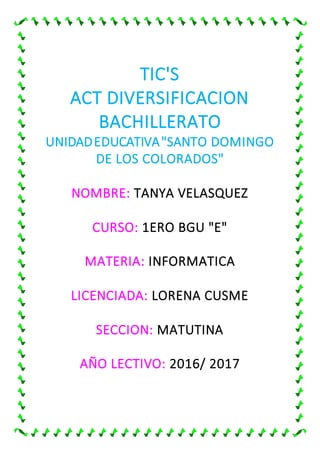 TIC'S
ACT DIVERSIFICACION
BACHILLERATO
UNIDADEDUCATIVA"SANTO DOMINGO
DE LOS COLORADOS"
NOMBRE: TANYA VELASQUEZ
CURSO: 1ERO BGU "E"
MATERIA: INFORMATICA
LICENCIADA: LORENA CUSME
SECCION: MATUTINA
AÑO LECTIVO: 2016/ 2017
 