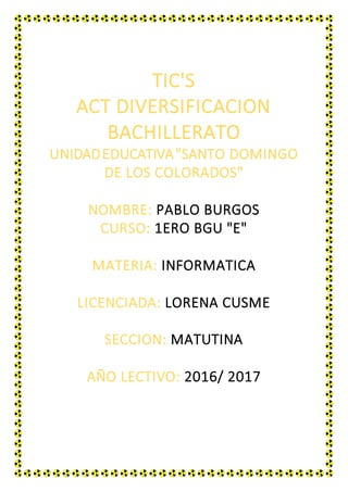 TIC'S
ACT DIVERSIFICACION
BACHILLERATO
UNIDADEDUCATIVA"SANTO DOMINGO
DE LOS COLORADOS"
NOMBRE: PABLO BURGOS
CURSO: 1ERO BGU "E"
MATERIA: INFORMATICA
LICENCIADA: LORENA CUSME
SECCION: MATUTINA
AÑO LECTIVO: 2016/ 2017
 