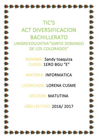 TIC'S
ACT DIVERSIFICACION
BACHILLERATO
UNIDADEDUCATIVA"SANTO DOMINGO
DE LOS COLORADOS"
NOMBRE: Sandy toaquiza
CURSO: 1ERO BGU "E"
MATERIA: INFORMATICA
LICENCIADA: LORENA CUSME
SECCION: MATUTINA
AÑO LECTIVO: 2016/ 2017
 