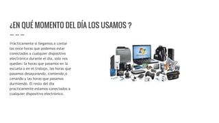 ¿EN QUÉ MOMENTO DEL DÍA LOS USAMOS ?
Prácticamente si llegamos a contar
las once horas que podemos estar
conectados a cualquier dispositivo
electrónico durante el día, solo nos
quedan: la horas que pasamos en la
escuela o en el trabajo, las horas que
pasamos desayunando, comiendo,o
cenando y las horas que pasamos
durmiendo. El resto del dia
practicamente estamos conectados a
cualquier dispositivo electrónico.
 