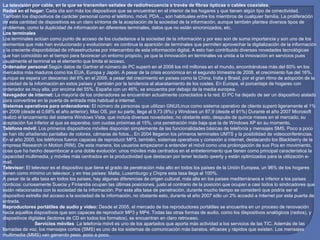 La televisión por cable, en la que se transmiten señales de radiofrecuencia a través de fibras ópticas o cables coaxiales.
Redes en el hogar: Cada día son más los dispositivos que se encuentran en el interior de los hogares y que tienen algún tipo de conectividad.
También los dispositivos de carácter personal como el teléfono, móvil, PDA..., son habituales entre los miembros de cualquier familia. La proliferación
de esta cantidad de dispositivos es un claro síntoma de la aceptación de la sociedad de la información, aunque también plantea diversos tipos de
problemas, como la duplicidad de información en diferentes terminales, datos que no están sincronizados, etc.
Los terminales
Los terminales actúan como punto de acceso de los ciudadanos a la sociedad de la información y por eso son de suma importancia y son uno de los
elementos que más han evolucionado y evolucionan: es continua la aparición de terminales que permiten aprovechar la digitalización de la información
y la creciente disponibilidad de infraestructuras por intercambio de esta información digital. A esto han contribuido diversas novedades tecnológicas
que han coincidido en el tiempo para favorecer un entorno propicio, ya que la innovación en terminales va unida a la innovación en servicios pues
usualmente el terminal es el elemento que limita el acceso.
Ordenador personal Según datos de Gartner el número de PC superó en el 2008 los mil millones en el mundo, encontrándose más del 60% en los
mercados más maduros como los EUA, Europa y Japón. A pesar de la crisis económica en el segundo trimestre de 2008, el crecimiento fue del 16%,
aunque se espera un descenso del 6% en el 2009, a pesar del crecimiento en países como la China, India y Brasil, por el gran ritmo de adopción de la
sociedad de la información en estos países y también por la tendencia al abaratamiento de los costes. En Europa, el porcentaje de hogares con
ordenador es muy alta, por encima del 55%. España con un 46%, se encuentra por debajo de la media europea.
Navegador de internet: La mayoría de los ordenadores se encuentran actualmente conectados a la red. El PC ha dejado de ser un dispositivo aislado
para convertirse en la puerta de entrada más habitual a internet.
Sistemas operativos para ordenadores: El número de personas que utilizan GNU/Linux como sistema operativo de cliente superó ligeramente el 1%
en 2009 (desde el 0,68% el año anterior). Mac OS, por su parte, llega al 9,73 (8%) y Windows un 87,9 (desde el 91%) Durante el año 2007 Microsoft
realizó el lanzamiento del sistema Windows Vista, que incluía diversas novedades; no obstante esto, después de quince meses en el mercado, su
aceptación fue inferior al que se esperaba, con cuotas próximas al 15%, una penetración más baja que la de Windows XP en su momento.
Teléfono móvil: Los primeros dispositivos móviles disponían simplemente de las funcionalidades básicas de telefonía y mensajes SMS. Poco a poco
se han ido añadiendo pantallas de colores, cámaras de fotos... En 2004 llegaron los primeros terminales UMTS y la posibilidad de videoconferéncias.
En el año 2005, los teléfonos fueron capaces de reproducir MP3, también, sistemas operativos y conexión a internet, destacando los Blackberry de la
empresa Research in Motion (RIM). De esta manera, los usuarios empezaron a entender el móvil como una prolongación de sus Pcs en movimiento,
cosa que ha hecho desembocar a una doble evolución: unos móviles más centrados en el entretenimiento que tienen como principal característica la
capacidad multimedia, y móviles más centrados en la productividad que destacan por tener teclado qwerty y están optimizados para la utilización e-
mail.
Televisor: El televisor es el dispositivo que tiene el grado de penetración más alto en todos los países de la Unión Europea, un 96% de los hogares
tienen como mínimo un televisor, y en tres países: Malta, Luxemburgo y Chipre esta tasa llega al 100%.
A pesar de la alta tasa en todos los países, hay algunas diferencias de origen cultural, más alta en los países mediterráneos e inferior a los países
nórdicos: curiosamente Suecia y Finlandia ocupan las últimas posiciones, justo al contrario de la posición que ocupan a casi todos lo sindicadores que
están relacionados con la sociedad de la información. Por esta alta tasa de penetración, durante mucho tiempo se consideró que podría ser el
dispositivo estrella del acceso a la sociedad de la información, no obstante esto, durante el año 2007 sólo un 2% accedió a Internet por esta puerta de
entrada.
Reproductores portátiles de audio y vídeo: Desde el 2005, el mercado de los reproductores portátiles se encuentra en un proceso de renovación
hacia aquellos dispositivos que son capaces de reproducir MP3 y MP4. Todas las otras formas de audio, como los dispositivos analógicos (radios), y
dispositivos digitales (lectores de CD en todos los formatos), se encuentran en claro retroceso.
Servicios móviles La telefonía móvil es uno de los apartados que aporta más actividad a los servicios de las TIC. Además de las
llamadas de voz, los mensajes cortos (SMS) es uno de los sistemas de comunicación más baratos, eficaces y rápidos que existen. Los mensajes
multimedia (MMS) van ganando peso, poco a poco.
 