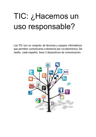 TIC: ¿Hacemos un
uso responsable?
Las TIC son un conjunto de técnicas y equipos informáticos
que permiten comunicarse a distancia por vía electrónica. De
media, cada español, tiene 3 dispositivos de comunicación.
 