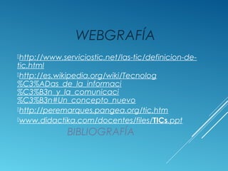 BIBLIOGRAFÍA
WEBGRAFÍA
http://www.serviciostic.net/las-tic/definicion-de-
tic.html
http://es.wikipedia.org/wiki/Tecnolog
%C3%ADas_de_la_informaci
%C3%B3n_y_la_comunicaci
%C3%B3n#Un_concepto_nuevo
http://peremarques.pangea.org/tic.htm
www.didactika.com/docentes/files/TICs.ppt
 