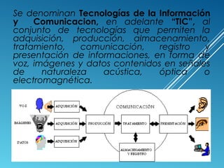 Se denominan Tecnologías de la Información
y Comunicacion, en adelante “TIC”, al
conjunto de tecnologías que permiten la
adquisición, producción, almacenamiento,
tratamiento, comunicación, registro y
presentación de informaciones, en forma de
voz, imágenes y datos contenidos en señales
de naturaleza acústica, óptica o
electromagnética.
 