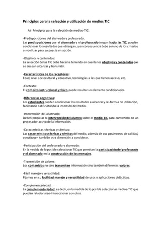 Principios para la selección y utilización de medios TIC
A) Principios para la selección de medios-TIC:
-Predisposiciones del alumnado y profesorado:
Las predisposiciones que el alumnado y el profesorado tengan hacia las TIC, pueden
condicionar los resultados que obtengan, y en consecuenciadebe seruno de los criterios
a movilizar para su puesta en acción.
-Objetivos y contenidos:
La selección de las TIC debe hacerse teniendo en cuenta los objetivos y contenidos que
se desean alcanzar y transmitir.
-Características de los receptores:
Edad, nivel sociocultural y educativo, tecnologías a las que tienen acceso, etc.
-Contexto:
El contexto instruccional y físico puede resultar un elemento condicionador.
-Diferencias cognitivas:
Los estudiantespueden condicionar los resultados a alcanzary las formas de utilización,
facilitando o dificultando la inserción del medio.
-Intervención del alumnado:
Deben propiciar la intervención del alumno sobre el medio-TIC para convertirlo en un
procesador activo de la información.
-Características técnicas y sémicas:
Las características técnicas y sémicas del medio, además de sus parámetros de calidad,
constituyen también otra dimensión a considerar.
-Participación del profesorado y alumnado:
En lamedida de lo posible seleccionarTIC que permitan la participacióndelprofesorado
y el alumnado en la construcción de los mensajes.
-Transmisión de valores:
Los contenidos no sólo transmiten información sino también diferentes valores.
-Fácil manejo y versatilidad:
Fijarnos en su facilidad manejo y versatilidad de usos y aplicaciones didácticas.
-Complementariedad:
La complementariedad, es decir, en la medida de lo posible seleccionar medios-TIC que
puedan relacionarse-interaccionar con otros.
 