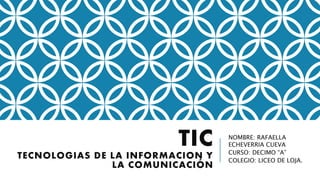 TIC
TECNOLOGIAS DE LA INFORMACION Y
LA COMUNICACIÓN
NOMBRE: RAFAELLA
ECHEVERRIA CUEVA
CURSO: DECIMO “A”
COLEGIO: LICEO DE LOJA.
 