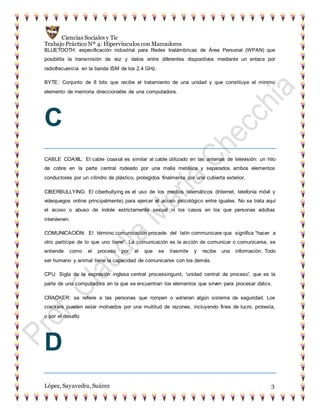 Ciencias Sociales y Tic
Trabajo Práctico Nº 4: Hipervínculos con Marcadores
López, Sayavedra, Suárez 3
BLUETOOTH: especificación industrial para Redes Inalámbricas de Área Personal (WPAN) que
posibilita la transmisión de voz y datos entre diferentes dispositivos mediante un enlace por
radiofrecuencia en la banda ISM de los 2.4 GHz.
BYTE: Conjunto de 8 bits que recibe el tratamiento de una unidad y que constituye el mínimo
elemento de memoria direccionable de una computadora.
C
CABLE COAXIL: El cable coaxial es similar al cable utilizado en las antenas de televisión: un hilo
de cobre en la parte central rodeado por una malla metálica y separados ambos elementos
conductores por un cilindro de plástico, protegidos finalmente por una cubierta exterior.
CIBERBULLYING: El ciberbullying es el uso de los medios telemáticos (Internet, telefonía móvil y
videojuegos online principalmente) para ejercer el acoso psicológico entre iguales. No se trata aquí
el acoso o abuso de índole estrictamente sexual ni los casos en los que personas adultas
intervienen.
COMUNICACIÓN: El término comunicación procede del latín communicare que significa “hacer a
otro partícipe de lo que uno tiene”. La comunicación es la acción de comunicar o comunicarse, se
entiende como el proceso por el que se trasmite y recibe una información. Todo
ser humano y animal tiene la capacidad de comunicarse con los demás.
CPU: Sigla de la expresión inglesa central processingunit, 'unidad central de proceso', que es la
parte de una computadora en la que se encuentran los elementos que sirven para procesar datos.
CRACKER: se refiere a las personas que rompen o vulneran algún sistema de seguridad. Los
crackers pueden estar motivados por una multitud de razones, incluyendo fines de lucro, protesta,
o por el desafío
D
 