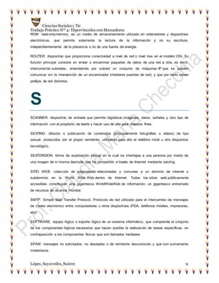 Ciencias Sociales y Tic
Trabajo Práctico Nº 4: Hipervínculos con Marcadores
López, Sayavedra, Suárez 9
ROM: read-onlymemory, es un medio de almacenamiento utilizado en ordenadores y dispositivos
electrónicos, que permite solamente la lectura de la información y no su escritura,
independientemente de la presencia o no de una fuente de energía.
ROUTER: dispositivo que proporciona conectividad a nivel de red o nivel tres en el modelo OSI. Su
función principal consiste en enviar o encaminar paquetes de datos de una red a otra, es decir,
interconectar subredes, entendiendo por subred un conjunto de máquinas IP que se pueden
comunicar sin la intervención de un encaminador (mediante puentes de red), y que por tanto tienen
prefijos de red distintos.
S
SCANNER: dispositivo de entrada que permite digitalizar imágenes, datos, señales y otro tipo de
información con el propósito de leerla y hacer uso de ella para diversos fines.
SEXTING: difusión o publicación de contenidos (principalmente fotografías o vídeos) de tipo
sexual, producidos por el propio remitente, utilizando para ello el teléfono móvil u otro dispositivo
tecnológico.
SEXTORSION: forma de explotación sexual en la cual se chantajea a una persona por medio de
una imagen de sí misma desnuda que ha compartido a través de Internet mediante sexting.
SITIO WEB: colección de páginasweb relacionadas y comunes a un dominio de internet o
subdominio en la World Wide Web dentro de Internet. Todos los sitios web públicamente
accesibles constituyen una gigantesca WorldWideWeb de información; un gigantesco entramado
de recursos de alcance mundial.
SMTP: Simple Mail Transfer Protocol. Protocolo de red utilizado para el intercambio de mensajes
de correo electrónico entre computadoras u otros dispositivos (PDA, teléfonos móviles, impresoras,
etc).
SOFTWARE: equipo lógico o soporte lógico de un sistema informático, que comprende el conjunto
de los componentes lógicos necesarios que hacen posible la realización de tareas específicas, en
contraposición a los componentes físicos que son llamados hardware.
SPAM: mensajes no solicitados, no deseados o de remitente desconocido y que son sumamente
molestosos.
 