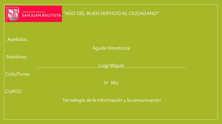 “AÑO DEL BUEN SERVICIO AL CIUDADANO”
Apellidos:
Aguila Hinostroza
Nombres:
Luigi Miguel
Ciclo/Turno:
IV MU
CURSO:
Tecnología de la Información y la comunicación
 