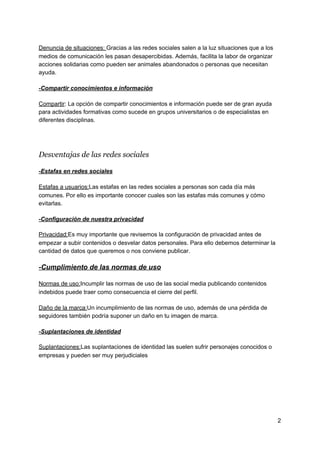 Denuncia​ ​de​ ​situaciones:​ ​​Gracias​ ​a​ ​las​ ​redes​ ​sociales​ ​salen​ ​a​ ​la​ ​luz​ ​situaciones​ ​que​ ​a​ ​los
medios​ ​de​ ​comunicación​ ​les​ ​pasan​ ​desapercibidas.​ ​Además,​ ​facilita​ ​la​ ​labor​ ​de​ ​organizar
acciones​ ​solidarias​ ​como​ ​pueden​ ​ser​ ​animales​ ​abandonados​ ​o​ ​personas​ ​que​ ​necesitan
ayuda.
-Compartir​ ​conocimientos​ ​e​ ​información
Compartir​:​ ​La​ ​opción​ ​de​ ​compartir​ ​conocimientos​ ​e​ ​información​ ​puede​ ​ser​ ​de​ ​gran​ ​ayuda
para​ ​actividades​ ​formativas​ ​como​ ​sucede​ ​en​ ​grupos​ ​universitarios​ ​o​ ​de​ ​especialistas​ ​en
diferentes​ ​disciplinas.
Desventajas​ ​de​ ​las​ ​redes​ ​sociales
-Estafas​ ​en​ ​redes​ ​sociales
Estafas​ ​a​ ​usuarios:​Las​ ​estafas​ ​en​ ​las​ ​redes​ ​sociales​ ​a​ ​personas​ ​son​ ​cada​ ​día​ ​más
comunes.​ ​Por​ ​ello​ ​es​ ​importante​ ​conocer​ ​cuales​ ​son​ ​las​ ​estafas​ ​más​ ​comunes​ ​y​ ​cómo
evitarlas.
-Configuración​ ​de​ ​nuestra​ ​privacidad
Privacidad:​Es​ ​muy​ ​importante​ ​que​ ​revisemos​ ​la​ ​configuración​ ​de​ ​privacidad​ ​antes​ ​de
empezar​ ​a​ ​subir​ ​contenidos​ ​o​ ​desvelar​ ​datos​ ​personales.​ ​Para​ ​ello​ ​debemos​ ​determinar​ ​la
cantidad​ ​de​ ​datos​ ​que​ ​queremos​ ​o​ ​nos​ ​conviene​ ​publicar.
-Cumplimiento​ ​de​ ​las​ ​normas​ ​de​ ​uso
Normas​ ​de​ ​uso:​Incumplir​ ​las​ ​normas​ ​de​ ​uso​ ​de​ ​las​ ​social​ ​media​ ​publicando​ ​contenidos
indebidos​ ​puede​ ​traer​ ​como​ ​consecuencia​ ​el​ ​cierre​ ​del​ ​perfil.
Daño​ ​de​ ​la​ ​marca:​Un​ ​incumplimiento​ ​de​ ​las​ ​normas​ ​de​ ​uso,​ ​además​ ​de​ ​una​ ​pérdida​ ​de
seguidores​ ​también​ ​podría​ ​suponer​ ​un​ ​daño​ ​en​ ​tu​ ​imagen​ ​de​ ​marca.
-Suplantaciones​ ​de​ ​identidad
Suplantaciones:​Las​ ​suplantaciones​ ​de​ ​identidad​ ​las​ ​suelen​ ​sufrir​ ​personajes​ ​conocidos​ ​o
empresas​ ​y​ ​pueden​ ​ser​ ​muy​ ​perjudiciales
2
 