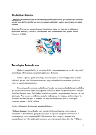 Ciberbullying​ ​y​ ​Grooming
Ciberacoso:​El​ ​ciberacoso​ ​es​ ​la​ ​variante​ ​digital​ ​del​ ​acoso​ ​escolar​ ​que​ ​consiste​ ​en​ ​humillar​ ​a
una​ ​persona​ ​de​ ​forma​ ​reiterada​ ​con​ ​mensajes​ ​insultantes​ ​y​ ​crueles​ ​o​ ​amenazas​ ​en​ ​redes
sociales.
Grooming:​El​ ​grooming​ ​son​ ​adultos​ ​que,​ ​haciéndose​ ​pasar​ ​por​ ​jóvenes,​ ​entablan​ ​una
relación​ ​de​ ​amistad​ ​y​ ​confianza​ ​con​ ​menores​ ​para​ ​convencerles​ ​para​ ​que​ ​les​ ​envíen
imágenes​ ​eróticas.
Tecnologías​ ​Inalámbricas 
Dicha​ ​tecnología​ ​facilita​ ​la​ ​operación​ ​de​ ​las​ ​computadoras​ ​que​ ​no​ ​pueden​ ​estar​ ​en​ ​el
mismo​ ​lugar​ ​o​ ​bien​ ​que​ ​se​ ​encuentran​ ​separadas​ ​a​ ​distancia.
Esto​ ​no​ ​significa​ ​que​ ​la​ ​tecnología​ ​inalámbrica​ ​en​ ​un​ ​futuro​ ​remplazará​ ​a​ ​las​ ​redes
cableadas;​ ​ya​ ​que​ ​estas​ ​últimas​ ​alcanzan​ ​una​ ​mayor​ ​velocidad​ ​de​ ​transmisión​ ​que​ ​la​ ​que
ofrece​ ​la​ ​tecnología​ ​inalámbrica.
Sin​ ​embargo,​ ​los​ ​sistemas​ ​inalámbricos​ ​brindan​ ​mayor​ ​comodidad​ ​al​ ​usuario​ ​debido​ ​a
que​ ​no​ ​es​ ​necesario​ ​usar​ ​tantos​ ​cables​ ​para​ ​la​ ​instalación​ ​de​ ​un​ ​equipo​ ​inalámbrico,​ ​así​ ​como
también​ ​te​ ​brindan​ ​mayor​ ​facilidad​ ​de​ ​movimiento​ ​para​ ​las​ ​computadoras​ ​o​ ​sistemas​ ​con​ ​esta
tecnología.​ ​Pero​ ​aún​ ​así​ ​no​ ​podemos​ ​descartar​ ​nada​ ​ya​ ​que​ ​el​ ​avance​ ​de​ ​las​ ​tecnologías​ ​“es
un​ ​mundo​ ​desconocido​ ​para​ ​el​ ​hombre”,​ ​es​ ​decir​ ​no​ ​sabemos​ ​que​ ​nuevas​ ​tecnologías
estaremos​ ​usando​ ​el​ ​día​ ​de​ ​mañana.
Existen​ ​básicamente​ ​dos​ ​tipos​ ​de​ ​redes​ ​inalámbricas:
*​De​ ​larga​ ​distancia​:​ ​Son​ ​utilizadas​ ​para​ ​transferir​ ​información​ ​entre​ ​equipos​ ​que​ ​se
encuentran​ ​en​ ​diferente​ ​área​ ​geográfica;​ ​es​ ​decir​ ​en​ ​espacios​ ​o​ ​lugares​ ​circunvecinos​ ​o
alejados​ ​(mejor​ ​conocidas​ ​como​ ​MAN​ ​Metropolitan​ ​Área​ ​Network,​ ​redes​ ​de​ ​área
metropolitana)​ ​sus​ ​velocidades​ ​de​ ​transmisión​ ​son​ ​relativamente​ ​bajas,​ ​de​ ​4.8​ ​a​ ​19.2​ ​Kbps.
3
 