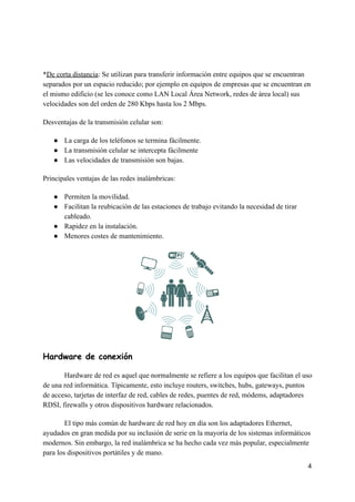 *​De​ ​corta​ ​distancia​:​ ​Se​ ​utilizan​ ​para​ ​transferir​ ​información​ ​entre​ ​equipos​ ​que​ ​se​ ​encuentran
separados​ ​por​ ​un​ ​espacio​ ​reducido;​ ​por​ ​ejemplo​ ​en​ ​equipos​ ​de​ ​empresas​ ​que​ ​se​ ​encuentran​ ​en
el​ ​mismo​ ​edificio​ ​(se​ ​les​ ​conoce​ ​como​ ​LAN​ ​Local​ ​Área​ ​Network,​ ​redes​ ​de​ ​área​ ​local)​ ​sus
velocidades​ ​son​ ​del​ ​orden​ ​de​ ​280​ ​Kbps​ ​hasta​ ​los​ ​2​ ​Mbps.
Desventajas​ ​de​ ​la​ ​transmisión​ ​celular​ ​son:
● La​ ​carga​ ​de​ ​los​ ​teléfonos​ ​se​ ​termina​ ​fácilmente.
● La​ ​transmisión​ ​celular​ ​se​ ​intercepta​ ​fácilmente
● Las​ ​velocidades​ ​de​ ​transmisión​ ​son​ ​bajas.
Principales​ ​ventajas​ ​de​ ​las​ ​redes​ ​inalámbricas:
● Permiten​ ​la​ ​movilidad.
● Facilitan​ ​la​ ​reubicación​ ​de​ ​las​ ​estaciones​ ​de​ ​trabajo​ ​evitando​ ​la​ ​necesidad​ ​de​ ​tirar
cableado.
● Rapidez​ ​en​ ​la​ ​instalación.
● Menores​ ​costes​ ​de​ ​mantenimiento.
Hardware​ ​de​ ​conexión 
Hardware​ ​de​ ​red​ ​es​ ​aquel​ ​que​ ​normalmente​ ​se​ ​refiere​ ​a​ ​los​ ​equipos​ ​que​ ​facilitan​ ​el​ ​uso
de​ ​una​ ​red​ ​informática.​ ​Típicamente,​ ​esto​ ​incluye​ ​routers,​ ​switches,​ ​hubs,​ ​gateways,​ ​puntos
de​ ​acceso,​ ​tarjetas​ ​de​ ​interfaz​ ​de​ ​red,​ ​cables​ ​de​ ​redes,​ ​puentes​ ​de​ ​red,​ ​módems,​ ​adaptadores
RDSI,​ ​firewalls​ ​y​ ​otros​ ​dispositivos​ ​hardware​ ​relacionados.
El​ ​tipo​ ​más​ ​común​ ​de​ ​hardware​ ​de​ ​red​ ​hoy​ ​en​ ​día​ ​son​ ​los​ ​adaptadores​ ​Ethernet,
ayudados​ ​en​ ​gran​ ​medida​ ​por​ ​su​ ​inclusión​ ​de​ ​serie​ ​en​ ​la​ ​mayoría​ ​de​ ​los​ ​sistemas​ ​informáticos
modernos.​ ​Sin​ ​embargo,​ ​la​ ​red​ ​inalámbrica​ ​se​ ​ha​ ​hecho​ ​cada​ ​vez​ ​más​ ​popular,​ ​especialmente
para​ ​los​ ​dispositivos​ ​portátiles​ ​y​ ​de​ ​mano.
4
 