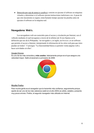 ● Detección​ ​por​ ​caja​ ​de​ ​arena​ ​(o​ ​​sandbox​)​:​ ​consiste​ ​en​ ​ejecutar​ ​el​ ​software​ ​en​ ​máquinas
virtuales​ ​y​ ​determinar​ ​si​ ​el​ ​software​ ​ejecuta​ ​instrucciones​ ​maliciosas​ ​o​ ​no.​ ​A​ ​pesar​ ​de
que​ ​este​ ​mecanismo​ ​es​ ​seguro,​ ​toma​ ​bastante​ ​tiempo​ ​ejecutar​ ​las​ ​pruebas​ ​antes​ ​de
ejecutar​ ​el​ ​software​ ​en​ ​la​ ​máquina​ ​real.
Navegadores​ ​Web’s. 
Los​ ​navegadores​ ​web​ ​son​ ​esenciales​ ​para​ ​el​ ​acceso​ ​y​ ​circulación​ ​por​ ​Internet,​ ​son​ ​el
vehículo​ ​mediante​ ​el​ ​cual​ ​navegamos​ ​a​ ​través​ ​de​ ​la​ ​infinita​ ​red.​ ​Si​ ​nos​ ​fijamos​ ​en​ ​la
definición​ ​que​ ​nos​ ​da​ ​la​ ​Wikipedia,​ ​“un​ ​navegador​ ​o,​ ​en​ ​inglés,​ ​un​ ​​browser​,​ ​es​ ​un​ ​software
que​ ​permite​ ​el​ ​acceso​ ​a​ ​Internet,​ ​interpretando​ ​la​ ​información​ ​de​ ​los​ ​sitios​ ​web​ ​para​ ​que​ ​éstos
puedan​ ​ser​ ​leídos”.​ ​Y​ ​prosigue:​ ​“La​ ​funcionalidad​ ​básica​ ​es​ ​permitir​ ​visitar​ ​páginas​ ​web​ ​y
hacer​ ​actividades​ ​en​ ​ellas“.
Google​ ​Chrome
Es​ ​uno​ ​de​ ​los​ ​más​ ​conocidos​ ​y​ ​​más​ ​usados​,​ ​básicamente​ ​porque​ ​es​ ​el​ ​que​ ​asegura​ ​una
velocidad​ ​mayor.​ ​Saltó​ ​al​ ​escenario​ ​a​ ​principios​ ​de​ ​2008.
Mozilla​ ​Firefox
Para​ ​mucha​ ​gente​ ​es​ ​el​ ​navegador​ ​que​ ​le​ ​transmite​ ​más​ ​confianza,​ ​seguramente​ ​porque,
aparte​ ​de​ ​ser​ ​uno​ ​de​ ​los​ ​más​ ​veteranos​ ​(salió​ ​en​ ​el​ ​año​ ​2003)​ ​es​ ​sólido,​ ​estable​ ​y​ ​presenta
muy​ ​pocos​ ​errores.​ ​Firefox,​ ​el​ ​segundo​ ​navegador​ ​más​ ​utilizado​ ​en​ ​Internet.
6
 