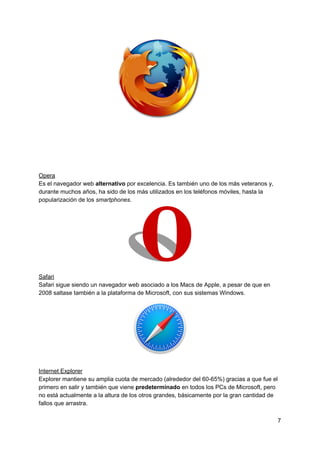 Opera
Es​ ​el​ ​navegador​ ​web​ ​​alternativo​​ ​por​ ​excelencia.​ ​Es​ ​también​ ​uno​ ​de​ ​los​ ​más​ ​veteranos​ ​y,
durante​ ​muchos​ ​años,​ ​ha​ ​sido​ ​de​ ​los​ ​más​ ​utilizados​ ​en​ ​los​ ​teléfonos​ ​móviles,​ ​hasta​ ​la
popularización​ ​de​ ​los​ ​​smartphones​.
Safari
Safari​ ​sigue​ ​siendo​ ​un​ ​navegador​ ​web​ ​asociado​ ​a​ ​los​ ​Macs​ ​de​ ​Apple,​ ​a​ ​pesar​ ​de​ ​que​ ​en
2008​ ​saltase​ ​también​ ​a​ ​la​ ​plataforma​ ​de​ ​Microsoft,​ ​con​ ​sus​ ​sistemas​ ​Windows.
Internet​ ​Explorer
Explorer​ ​mantiene​ ​su​ ​amplia​ ​cuota​ ​de​ ​mercado​ ​(alrededor​ ​del​ ​60-65%)​ ​gracias​ ​a​ ​que​ ​fue​ ​el
primero​ ​en​ ​salir​ ​y​ ​también​ ​que​ ​viene​ ​​predeterminado​ ​​en​ ​todos​ ​los​ ​PCs​ ​de​ ​Microsoft,​ ​pero
no​ ​está​ ​actualmente​ ​a​ ​la​ ​altura​ ​de​ ​los​ ​otros​ ​grandes,​ ​básicamente​ ​por​ ​la​ ​gran​ ​cantidad​ ​de
fallos​ ​que​ ​arrastra.
7
 