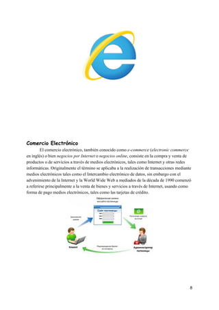  
 
 
 
 
 
Comercio​ ​Electrónico 
El​ ​comercio​ ​electrónico,​ ​también​ ​conocido​ ​como​ ​​e-commerce​​ ​(​electronic​ ​commerce
en​ ​inglés)​ ​o​ ​bien​ ​​negocios​ ​por​ ​Internet​​ ​o​ ​​negocios​ ​online​,​ ​consiste​ ​en​ ​la​ ​compra​ ​y​ ​venta​ ​de
productos​ ​o​ ​de​ ​servicios​ ​a​ ​través​ ​de​ ​medios​ ​electrónicos,​ ​tales​ ​como​ ​Internet​ ​y​ ​otras​ ​redes
informáticas.​ ​Originalmente​ ​el​ ​término​ ​se​ ​aplicaba​ ​a​ ​la​ ​realización​ ​de​ ​transacciones​ ​mediante
medios​ ​electrónicos​ ​tales​ ​como​ ​el​ ​Intercambio​ ​electrónico​ ​de​ ​datos,​ ​sin​ ​embargo​ ​con​ ​el
advenimiento​ ​de​ ​la​ ​Internet​ ​y​ ​la​ ​World​ ​Wide​ ​Web​ ​a​ ​mediados​ ​de​ ​la​ ​década​ ​de​ ​1990​ ​comenzó
a​ ​referirse​ ​principalmente​ ​a​ ​la​ ​venta​ ​de​ ​bienes​ ​y​ ​servicios​ ​a​ ​través​ ​de​ ​Internet,​ ​usando​ ​como
forma​ ​de​ ​pago​ ​medios​ ​electrónicos,​ ​tales​ ​como​ ​las​ ​tarjetas​ ​de​ ​crédito.
 
 
8
 