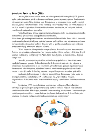 Servicios​ ​Peer​ ​to​ ​Peer​ ​(P2P)
Una​ ​red​ ​​peer-to-peer​,​ ​red​ ​de​ ​pares,​ ​red​ ​entre​ ​iguales​ ​o​ ​red​ ​entre​ ​pares​ ​(​P2P​,​ ​por​ ​sus
siglas​ ​en​ ​inglés)​ ​es​ ​una​ ​red​ ​de​ ​ordenadores​ ​en​ ​la​ ​que​ ​todos​ ​o​ ​algunos​ ​aspectos​ ​funcionan​ ​sin
clientes​ ​ni​ ​servidores​ ​fijos,​ ​sino​ ​una​ ​serie​ ​de​ ​nodos​ ​que​ ​se​ ​comportan​ ​como​ ​iguales​ ​entre​ ​sí.
Es​ ​decir,​ ​actúan​ ​simultáneamente​ ​como​ ​clientes​ ​y​ ​servidores​ ​respecto​ ​a​ ​los​ ​demás​ ​nodos​ ​de​ ​la
red.​ ​Las​ ​redes​ ​P2P​ ​permiten​ ​el​ ​intercambio​ ​directo​ ​de​ ​información,​ ​en​ ​cualquier​ ​formato,
entre​ ​los​ ​ordenadores​ ​interconectados.
Normalmente​ ​este​ ​tipo​ ​de​ ​redes​ ​se​ ​implementan​ ​como​ ​redes​ ​superpuestas​ ​construidas
en​ ​la​ ​capa​ ​de​ ​aplicación​ ​de​ ​redes​ ​públicas​ ​como​ ​Internet.
El​ ​hecho​ ​de​ ​que​ ​sirvan​ ​para​ ​compartir​ ​e​ ​intercambiar​ ​información​ ​de​ ​forma​ ​directa​ ​entre​ ​dos
o​ ​más​ ​usuarios​ ​ha​ ​propiciado​ ​que​ ​parte​ ​de​ ​los​ ​usuarios​ ​lo​ ​utilicen​ ​para​ ​intercambiar​ ​archivos
cuyo​ ​contenido​ ​está​ ​sujeto​ ​a​ ​las​ ​leyes​ ​de​ ​​copyright​,​ ​lo​ ​que​ ​ha​ ​generado​ ​una​ ​gran​ ​polémica
entre​ ​defensores​ ​y​ ​detractores​ ​de​ ​estos​ ​sistemas.
Dichas​ ​redes​ ​son​ ​útiles​ ​para​ ​diversos​ ​propósitos.​ ​A​ ​menudo​ ​se​ ​usan​ ​para​ ​compartir
ficheros​ ​(archivos)​ ​de​ ​cualquier​ ​tipo​ ​(por​ ​ejemplo,​ ​audio,​ ​vídeo​ ​o​ ​​software​).​ ​Este​ ​tipo​ ​de​ ​red
también​ ​suele​ ​usarse​ ​en​ ​telefonía​ ​VoIP​ ​para​ ​hacer​ ​más​ ​eficiente​ ​la​ ​transmisión​ ​de​ ​datos​ ​en
tiempo​ ​real.
Las​ ​redes​ ​​peer-to-peer​​ ​aprovechan,​ ​administran​ ​y​ ​optimizan​ ​el​ ​uso​ ​del​ ​ancho​ ​de
banda​ ​de​ ​los​ ​demás​ ​usuarios​ ​de​ ​la​ ​red​ ​por​ ​medio​ ​de​ ​la​ ​conectividad​ ​entre​ ​los​ ​mismos,​ ​y
obtienen​ ​así​ ​más​ ​rendimiento​ ​en​ ​las​ ​conexiones​ ​y​ ​transferencias​ ​que​ ​con​ ​algunos​ ​métodos
centralizados​ ​convencionales,​ ​donde​ ​una​ ​cantidad​ ​relativamente​ ​pequeña​ ​de​ ​servidores
provee​ ​el​ ​total​ ​del​ ​ancho​ ​de​ ​banda​ ​y​ ​recursos​ ​compartidos​ ​para​ ​un​ ​servicio​ ​o​ ​aplicación.
La​ ​eficacia​ ​de​ ​los​ ​nodos​ ​en​ ​el​ ​enlace​ ​y​ ​transmisión​ ​de​ ​datos​ ​puede​ ​variar​ ​según​ ​su
configuración​ ​local​ ​(cortafuegos,​ ​NAT,​ ​ruteadores,​ ​etc.),​ ​velocidad​ ​de​ ​proceso,
disponibilidad​ ​de​ ​ancho​ ​de​ ​banda​ ​de​ ​su​ ​conexión​ ​a​ ​la​ ​red​ ​y​ ​capacidad​ ​de​ ​almacenamiento​ ​en
disco.
En​ ​mayo​ ​de​ ​1999,​ ​con​ ​millones​ ​de​ ​personas​ ​más​ ​en​ ​Internet,​ ​Shawn​ ​Fanning
introdujo​ ​la​ ​aplicación​ ​para​ ​compartir​ ​música​ ​y​ ​archivos​ ​llamada​ ​Napster.​​ ​​
Napster​ ​fue​ ​el
comienzo​ ​de​ ​las​ ​redes​ ​peer-to-peer,​ ​como​ ​las​ ​conocemos​ ​hoy​ ​en​ ​día,​ ​donde​ ​"los​ ​usuarios​ ​que
participan​ ​pueden​ ​establecer​ ​una​ ​red​ ​virtual,​ ​totalmente​ ​independiente​ ​de​ ​la​ ​red​ ​física,​ ​sin
tener​ ​que​ ​obedecer​ ​a​ ​cualquier​ ​autoridad​ ​administrativa​ ​o​ ​restricciones"
9
 