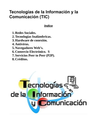 Tecnologías de la Información y la
Comunicación (TIC)
Indice
1.Redes Sociales.
2.Tecnologías Inalámbricas.
3.Hardware de conexión.
4.Antivirus.
5.Navegadores Web’s.
6.Comercio Electrónico. S
7.Servicios Peer to Peer (P2P).
8.Créditos.
 