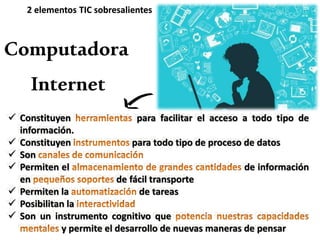 Internet
 Constituyen para facilitar el acceso a todo tipo de
información.
 Constituyen para todo tipo de proceso de datos
 Son
 Permiten el de información
en de fácil transporte
 Permiten la de tareas
 Posibilitan la
 Son un instrumento cognitivo que
y permite el desarrollo de nuevas maneras de pensar
Computadora
2 elementos TIC sobresalientes
 