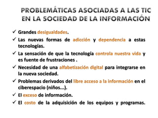  Grandes .
 Las nuevas formas de y a estas
tecnologías.
 La sensación de que la tecnología y
es fuente de frustraciones .
 Necesidad de una para integrarse en
la nueva sociedad.
 Problemas derivados del en el
ciberespacio (niños...).
 El de información.
 El de la adquisición de los equipos y programas.
 