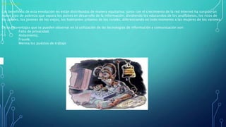 Desventajas:
Los beneficios de esta revolución no están distribuidos de manera equitativa; junto con el crecimiento de la red Internet ha surgido un
nuevo tipo de pobreza que separa los países en desarrollo de la información, dividiendo los educandos de los analfabetos, los ricos de
los pobres, los jóvenes de los viejos, los habitantes urbanos de los rurales, diferenciando en todo momento a las mujeres de los varones.
Otras desventajas que se pueden observar en la utilización de las tecnologías de información y comunicación son:
• Falta de privacidad.
• Aislamiento.
• Fraude.
• Merma los puestos de trabajo
 