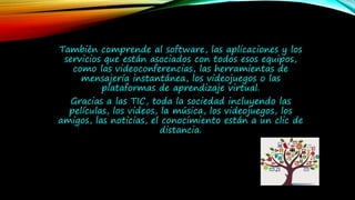 También comprende al software, las aplicaciones y los
servicios que están asociados con todos esos equipos,
como las videoconferencias, las herramientas de
mensajería instantánea, los videojuegos o las
plataformas de aprendizaje virtual.
Gracias a las TIC, toda la sociedad incluyendo las
películas, los videos, la música, los videojuegos, los
amigos, las noticias, el conocimiento están a un clic de
distancia.
 