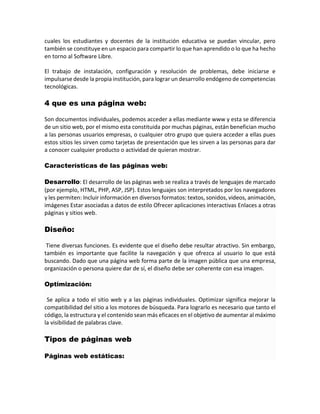 cuales los estudiantes y docentes de la institución educativa se puedan vincular, pero
también se constituye en un espacio para compartir lo que han aprendido o lo que ha hecho
en torno al Software Libre.
El trabajo de instalación, configuración y resolución de problemas, debe iniciarse e
impulsarse desde la propia institución, para lograr un desarrollo endógeno de competencias
tecnológicas.
4 que es una página web:
Son documentos individuales, podemos acceder a ellas mediante www y esta se diferencia
de un sitio web, por el mismo esta constituida por muchas páginas, están benefician mucho
a las personas usuarios empresas, o cualquier otro grupo que quiera acceder a ellas pues
estos sitios les sirven como tarjetas de presentación que les sirven a las personas para dar
a conocer cualquier producto o actividad de quieran mostrar.
Características de las páginas web:
Desarrollo: El desarrollo de las páginas web se realiza a través de lenguajes de marcado
(por ejemplo, HTML, PHP, ASP, JSP). Estos lenguajes son interpretados por los navegadores
y les permiten: Incluir información en diversos formatos: textos, sonidos, videos, animación,
imágenes Estar asociadas a datos de estilo Ofrecer aplicaciones interactivas Enlaces a otras
páginas y sitios web.
Diseño:
Tiene diversas funciones. Es evidente que el diseño debe resultar atractivo. Sin embargo,
también es importante que facilite la navegación y que ofrezca al usuario lo que está
buscando. Dado que una página web forma parte de la imagen pública que una empresa,
organización o persona quiere dar de sí, el diseño debe ser coherente con esa imagen.
Optimización:
Se aplica a todo el sitio web y a las páginas individuales. Optimizar significa mejorar la
compatibilidad del sitio a los motores de búsqueda. Para lograrlo es necesario que tanto el
código, la estructura y el contenido sean más eficaces en el objetivo de aumentar al máximo
la visibilidad de palabras clave.
Tipos de páginas web
Páginas web estáticas:
 