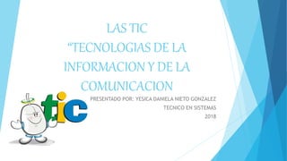 LAS TIC
“TECNOLOGIAS DE LA
INFORMACION Y DE LA
COMUNICACION
PRESENTADO POR: YESICA DANIELA NIETO GONZALEZ
TECNICO EN SISTEMAS
2018
 