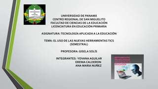 UNIVERSIDAD DE PANAMÁ
CENTRO REGIONAL DE SAN MIGUELITO
FACULTAD DE CIENCIAS DE LA EDUCACIÓN
LICENCIATURA EN EDUCACIÓN PRIMARIA
ASIGNATURA:TECNOLOGÍA APLICADA A LA EDUCACIÓN
TEMA: EL USO DE LAS NUEVAS HERRAMIENTASTICS
(SEMESTRAL)
PROFESORA: GISELA SOLÍS
INTEGRANTES: YOVANA AGUILAR
ERENIA CALDERON
ANA MARIA NUÑEZ
 