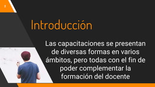 Introducción
Las capacitaciones se presentan
de diversas formas en varios
ámbitos, pero todas con el fin de
poder complementar la
formación del docente
2
 