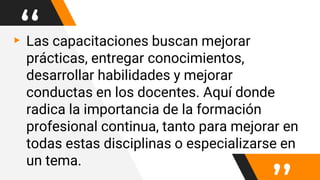 “▸Las capacitaciones buscan mejorar
prácticas, entregar conocimientos,
desarrollar habilidades y mejorar
conductas en los docentes. Aquí donde
radica la importancia de la formación
profesional continua, tanto para mejorar en
todas estas disciplinas o especializarse en
un tema.
 