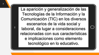 La aparición y generalización de las
Tecnologías de la Información y la
Comunicación (TIC) en los diversos
escenarios de la vida social y
laboral, da lugar a consideraciones
relacionadas con sus características
e implicaciones como elemento
tecnológico en lo educativo.
7
 