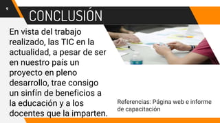 CONCLUSIÓN
En vista del trabajo
realizado, las TIC en la
actualidad, a pesar de ser
en nuestro país un
proyecto en pleno
desarrollo, trae consigo
un sinfín de beneficios a
la educación y a los
docentes que la imparten.
9
Referencias: Página web e informe
de capacitación
 
