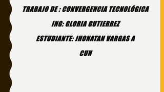 TRABAJO DE : CONVERGENCIA TECNOLÓGICA
ING: GLORIA GUTIERREZ
ESTUDIANTE: JHONATAN VARGAS A
CUN
 