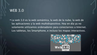 WEB 3.0
• La web 3.0 es la web semántica, la web de la nube, la web de
las aplicaciones y la web multidispositivo. Hoy en día ya no
solamente utilizamos ordenadores para conectarnos a Internet.
Los tabletas, los Smartphone, e incluso los mapas interactivos.
 