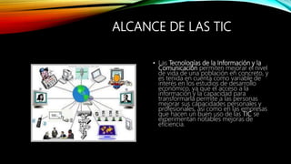 ALCANCE DE LAS TIC
• Las Tecnologías de la Información y la
Comunicación permiten mejorar el nivel
de vida de una población en concreto, y
es tenida en cuenta como variable de
interés en los estudios de desarrollo
económico, ya que el acceso a la
información y la capacidad para
transformarla permite a las personas
mejorar sus capacidades personales y
profesionales, así como en las empresas
que hacen un buen uso de las TIC se
experimentan notables mejoras de
eficiencia.
 