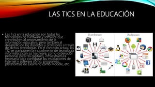 LAS TICS EN LA EDUCACIÓN
• Las Tics en la educación son todas las
tecnologías de hardware y software que
contribuyen al procesamiento de la
información educativa, pero también al
desarrollo de los docentes y profesores a través
de dichas tecnologías. En el contexto actual, las
TIC se componen principalmente de tecnología
informática con su hardware, como ordenador
personal, pizarras digitales, infraestructura
necesaria para configurar las instalaciones de
Internet y software como, programas,
plataformas de Elearning como Moodle, etc.
 