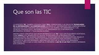 Que son las TIC
LA EXPRESIÓN TIC, TAMBIÉN UTILIZADA COMO TICS, CORRESPONDE A LAS SIGLAS DE TECNOLOGÍAS
DE LA INFORMACIÓN Y LA COMUNICACIÓN (EN INGLÉS ICT: INFORMATION AND COMMUNICATIONS
TECHNOLOGY). ESTE CONCEPTO HACE REFERENCIA A LAS TEORÍAS, LAS HERRAMIENTAS Y LAS
TÉCNICAS UTILIZADAS EN EL TRATAMIENTO Y LA TRANSMISIÓN DE LA INFORMACIÓN:
INFORMÁTICA, INTERNET Y TELECOMUNICACIONES.
EXISTEN OTROS CONCEPTOS QUE HACEN REFERENCIA A LAS TIC Y QUE SON IGUALMENTE ACEPTADOS,
COMO NTICS,CUYO SIGNIFICADO ES NUEVAS TECNOLOGÍAS DE LA INFORMACIÓN Y LA
COMUNICACIÓN O TI, HACIENDO REFERENCIA A TECNOLOGÍAS DE LA INFORMACIÓN (DEL INGLÉS IT:
INFORMATION TECHNOLOGY). PERO TI NOS PARECE INCOMPLETO PARA REFERIRSE A TODO EL
CONJUNTO AL QUE NOS REFERIMOS, MIENTRAS QUE NTICS NO SE UTILIZA CON DEMASIADA
FRECUENCIA, POR LO QUE LO MÁS HABITUAL ES REFERIRSE A LAS TIC O LAS TICS CUANDO DEFINIMOS
ESTE CONCEPTO.
 