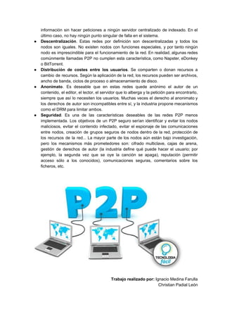 información sin hacer peticiones a ningún servidor centralizado de indexado. En el
último caso, no hay ningún punto singular de falla en el sistema.
● Descentralización​​. Estas redes por definición son descentralizadas y todos los
nodos son iguales. No existen nodos con funciones especiales, y por tanto ningún
nodo es imprescindible para el funcionamiento de la red. En realidad, algunas redes
comúnmente llamadas P2P no cumplen esta característica, como Napster, eDonkey
o BitTorrent.
● Distribución de costes entre los usuarios​​. Se comparten o donan recursos a
cambio de recursos. Según la aplicación de la red, los recursos pueden ser archivos,
ancho de banda, ciclos de proceso o almacenamiento de disco.
● Anonimato​​. Es deseable que en estas redes quede anónimo el autor de un
contenido, el editor, el lector, el servidor que lo alberga y la petición para encontrarlo,
siempre que así lo necesiten los usuarios. Muchas veces el derecho al anonimato y
los derechos de autor son incompatibles entre sí, y la industria propone mecanismos
como el DRM para limitar ambos.
● Seguridad​​. Es una de las características deseables de las redes P2P menos
implementada. Los objetivos de un P2P seguro serían identificar y evitar los nodos
maliciosos, evitar el contenido infectado, evitar el espionaje de las comunicaciones
entre nodos, creación de grupos seguros de nodos dentro de la red, protección de
los recursos de la red... La mayor parte de los nodos aún están bajo investigación,
pero los mecanismos más prometedores son: cifrado multiclave, cajas de arena,
gestión de derechos de autor (la industria define qué puede hacer el usuario; por
ejemplo, la segunda vez que se oye la canción se apaga), reputación (permitir
acceso sólo a los conocidos), comunicaciones seguras, comentarios sobre los
ficheros, etc.
Trabajo realizado por:​​ Ignacio Medina Farulla
Christian Padial León
 