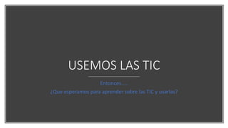 USEMOS LAS TIC
Entonces…..
¿Que esperamos para aprender sobre las TIC y usarlas?
 