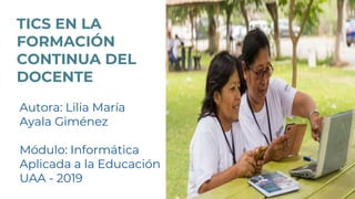 TICS EN LA
FORMACIÓN
CONTINUA DEL
DOCENTE
Autora: Lilia María
Ayala Giménez
Módulo: Informática
Aplicada a la Educación
UAA - 2019
 