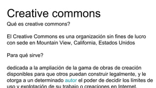 Creative commons
Qué es creative commons?
El Creative Commons es una organización sin fines de lucro
con sede en Mountain View, California, Estados Unidos
Para qué sirve?
dedicada a la ampliación de la gama de obras de creación
disponibles para que otros puedan construir legalmente, y le
otorga a un determinado autor el poder de decidir los límites de
 