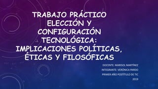 TRABAJO PRÁCTICO
ELECCIÓN Y
CONFIGURACIÓN
TECNOLÓGICA:
IMPLICACIONES POLÍTICAS,
ÉTICAS Y FILOSÓFICAS
DOCENTE: MARISOL MARTÍNEZ
INTEGRANTE: VERÓNICA PARDO
PRIMER AÑO POSTÍTULO DE TIC
2019
 