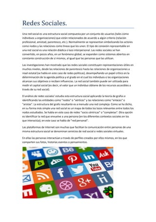 Redes Sociales.
Una red social es una estructura social compuesta por un conjunto de usuarios (tales como
individuos u organizaciones) que están relacionados de acuerdo a algún criterio (relación
profesional, amistad, parentesco, etc.). Normalmente se representan simbolizando los actores
como nodos y las relaciones como líneas que los unen. El tipo de conexión representable en
una red social es una relación diádica o lazo interpersonal. Las redes sociales se han
convertido, en pocos años, en un fenómeno global, se expanden como sistemas abiertos en
constante construcción de sí mismos, al igual que las personas que las utilizan.
Las investigaciones han mostrado que las redes sociales constituyen representaciones útiles en
muchos niveles, desde las relaciones de parentesco hasta las relaciones de organizaciones a
nivel estatal (se habla en este caso de redes políticas), desempeñando un papel crítico en la
determinación de la agenda política y el grado en el cual los individuos o las organizaciones
alcanzan sus objetivos o reciben influencias. La red social también puede ser utilizada para
medir el capital social (es decir, el valor que un individuo obtiene de los recursos accesibles a
través de su red social).
El análisis de redes sociales' estudia esta estructura social aplicando la teoría de grafos e
identificando las entidades como "nodos" o "vértices" y las relaciones como "enlaces" o
"aristas". La estructura del grafo resultante es a menudo una red compleja. Como se ha dicho,
en su forma más simple una red social es un mapa de todos los lazos relevantes entre todos los
nodos estudiados. Se habla en este caso de redes "socio céntricas" o "completas". Otra opción
es identificar la red que envuelve a una persona (en los diferentes contextos sociales en los
que interactúa); en este caso se habla de "red personal".
Las plataformas de Internet son muchas que facilitan la comunicación entre personas de una
misma estructura social se denominan servicios de red social o redes sociales virtuales.
En ellas las personas interactúan a través de perfiles creados por ellos mismos, en los que
comparten sus fotos, historias eventos o pensamientos.
 