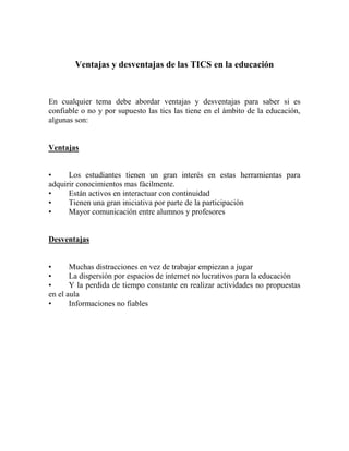 Ventajas y desventajas de las TICS en la educación
En cualquier tema debe abordar ventajas y desventajas para saber si es
confiable o no y por supuesto las tics las tiene en el ámbito de la educación,
algunas son:
Ventajas
• Los estudiantes tienen un gran interés en estas herramientas para
adquirir conocimientos mas fácilmente.
• Están activos en interactuar con continuidad
• Tienen una gran iniciativa por parte de la participación
• Mayor comunicación entre alumnos y profesores
Desventajas
• Muchas distracciones en vez de trabajar empiezan a jugar
• La dispersión por espacios de internet no lucrativos para la educación
• Y la perdida de tiempo constante en realizar actividades no propuestas
en el aula
• Informaciones no fiables
 