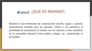 ¿QUE ES REMIND?.
Remind es una herramienta de comunicación sencilla, segura y gratuita,
especialmente diseñada para los docentes. Ofrece a los profesores la
posibilidad de comunicarse al instante con sus alumnos y otros miembros
de la comunidad educativa como padres, colegas, etc., manteniendo su
privacidad.
 