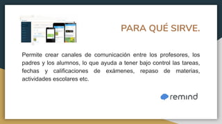 PARA QUÉ SIRVE.
Permite crear canales de comunicación entre los profesores, los
padres y los alumnos, lo que ayuda a tener bajo control las tareas,
fechas y calificaciones de exámenes, repaso de materias,
actividades escolares etc.
 