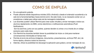 COMO SE EMPLEA
● Es una aplicación gratuita.
● Puede utilizarse desde dispositivos móviles (iOS o Android) o desde el ordenador accediendo a la
web de la herramienta(https://www.remind.com/). De este modo, no es necesario contar con un
smartphone o tablet para utilizar esta red de mensajería instantánea.
● Los docentes pueden utilizar Remind para crear aulas virtuales y enviar mensajes a todos sus
alumnos rápidamente vía SMS, correo electrónico o notificaciones automáticas (Push
Notifications).
Son los alumnos, junto con sus padres, quienes deciden si unirse o no a través de un código
exclusivo para cada clase.
● Con Remind los docentes también tienen la posibilidad de iniciar un chat para mantener
conversaciones individuales en tiempo real.
● Permite el envío de archivos (imágenes, documentos, presentaciones, archivos PDF, etc.) de
forma rápida y directa a todos los alumnos.
● Además, ofrece la posibilidad de descargar la aplicación para grabar y enviar mensajes de voz.
 