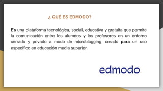 ¿ QUÉ ES EDMODO?
Es una plataforma tecnológica, social, educativa y gratuita que permite
la comunicación entre los alumnos y los profesores en un entorno
cerrado y privado a modo de microblogging, creado para un uso
específico en educación media superior.
 