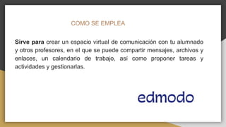 COMO SE EMPLEA
Sirve para crear un espacio virtual de comunicación con tu alumnado
y otros profesores, en el que se puede compartir mensajes, archivos y
enlaces, un calendario de trabajo, así como proponer tareas y
actividades y gestionarlas.
 