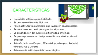 CARACTERÍSTICAS
● No solicita software para instalarlo.
● Es una herramienta de fácil uso.
● Posee actividades multimedia que favorecen el aprendizaje.
● Se debe crear un perﬁl para guardar el proceso.
● La organización del curso está diseñada por temas.
● Se puede presentar un test para veriﬁcar el nivel en el cual
empezar.
● Además de la versión para PC está disponible para Android,
windows, iOS y Chrome .
● Actualmente está disponible para colegios.
 